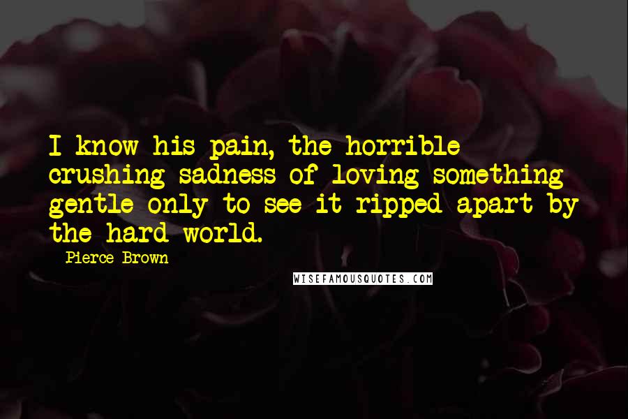 Pierce Brown Quotes: I know his pain, the horrible crushing sadness of loving something gentle only to see it ripped apart by the hard world.
