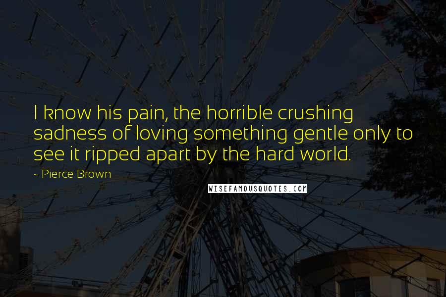 Pierce Brown Quotes: I know his pain, the horrible crushing sadness of loving something gentle only to see it ripped apart by the hard world.