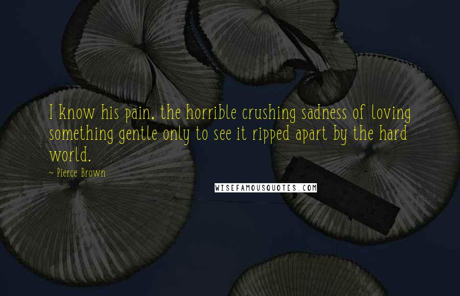 Pierce Brown Quotes: I know his pain, the horrible crushing sadness of loving something gentle only to see it ripped apart by the hard world.