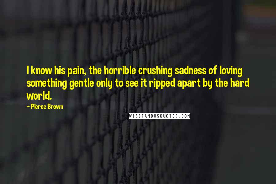 Pierce Brown Quotes: I know his pain, the horrible crushing sadness of loving something gentle only to see it ripped apart by the hard world.