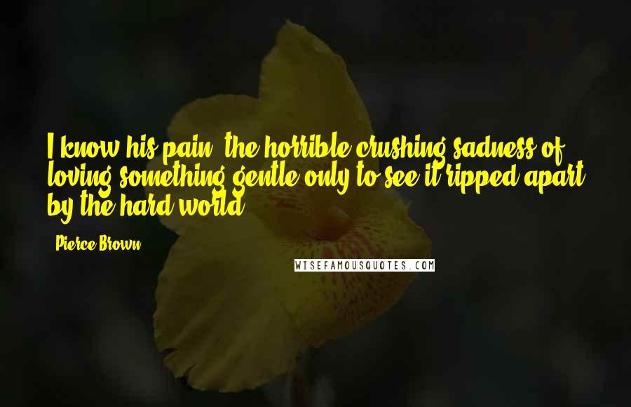 Pierce Brown Quotes: I know his pain, the horrible crushing sadness of loving something gentle only to see it ripped apart by the hard world.