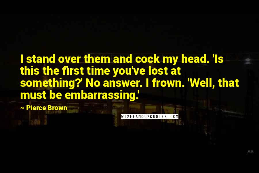 Pierce Brown Quotes: I stand over them and cock my head. 'Is this the first time you've lost at something?' No answer. I frown. 'Well, that must be embarrassing.'