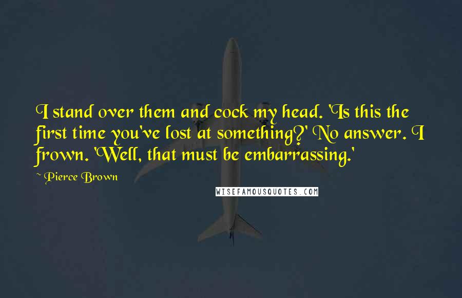 Pierce Brown Quotes: I stand over them and cock my head. 'Is this the first time you've lost at something?' No answer. I frown. 'Well, that must be embarrassing.'
