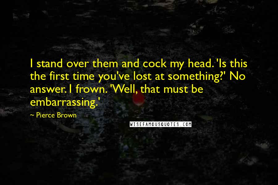 Pierce Brown Quotes: I stand over them and cock my head. 'Is this the first time you've lost at something?' No answer. I frown. 'Well, that must be embarrassing.'