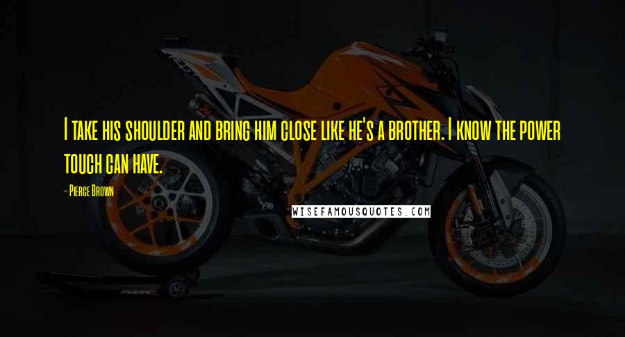 Pierce Brown Quotes: I take his shoulder and bring him close like he's a brother. I know the power touch can have.