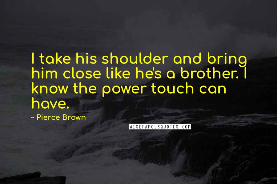 Pierce Brown Quotes: I take his shoulder and bring him close like he's a brother. I know the power touch can have.