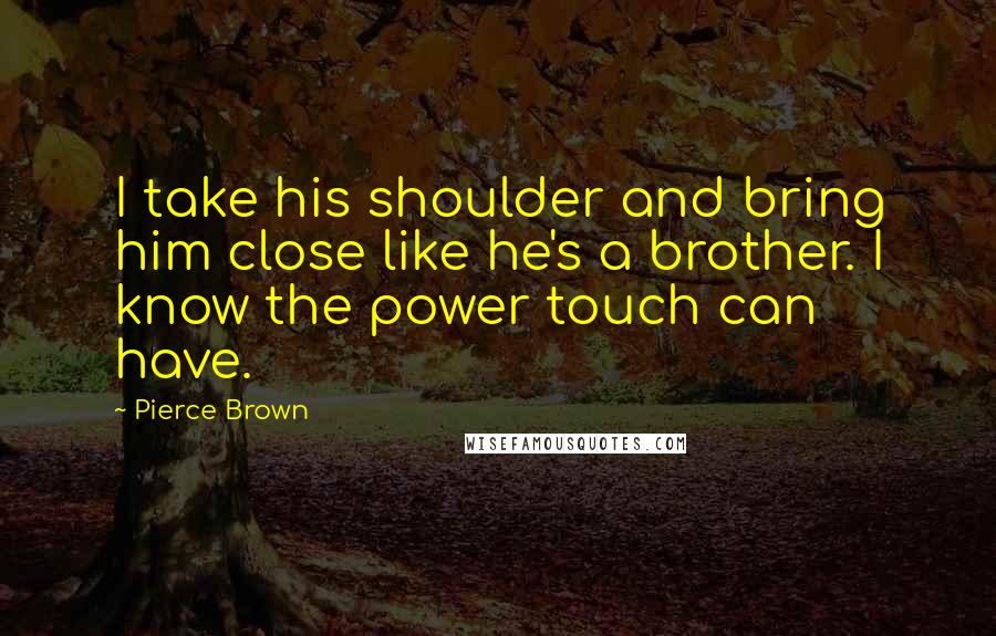 Pierce Brown Quotes: I take his shoulder and bring him close like he's a brother. I know the power touch can have.