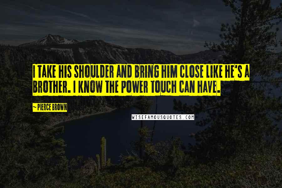 Pierce Brown Quotes: I take his shoulder and bring him close like he's a brother. I know the power touch can have.