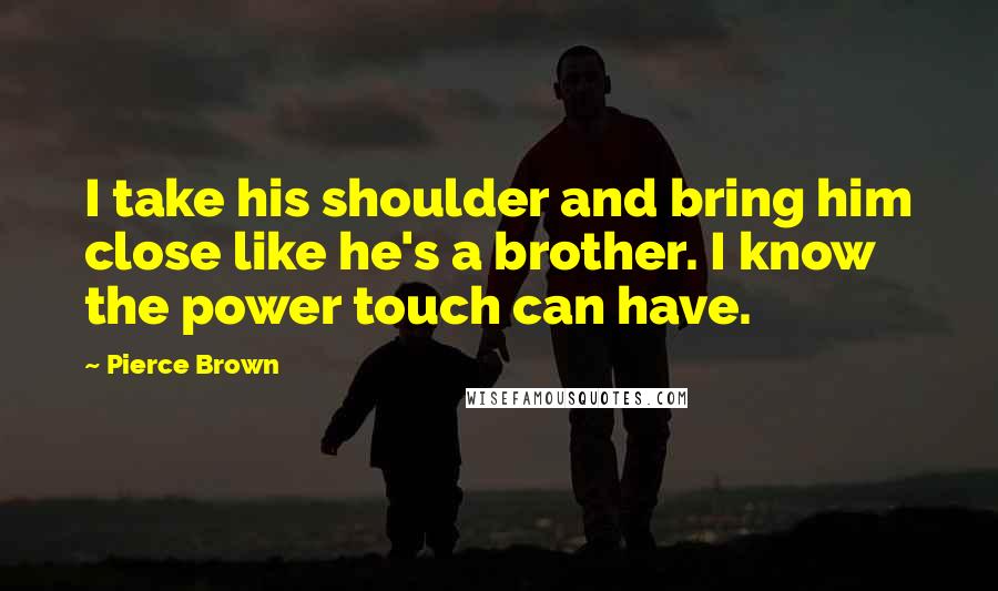 Pierce Brown Quotes: I take his shoulder and bring him close like he's a brother. I know the power touch can have.