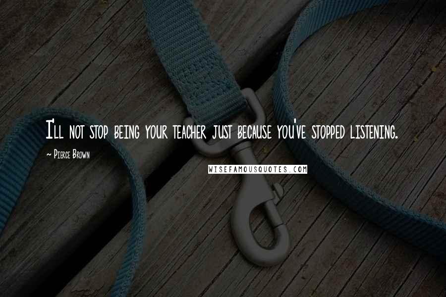 Pierce Brown Quotes: I'll not stop being your teacher just because you've stopped listening.