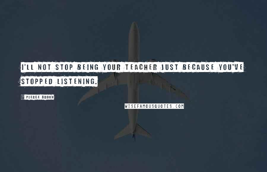 Pierce Brown Quotes: I'll not stop being your teacher just because you've stopped listening.
