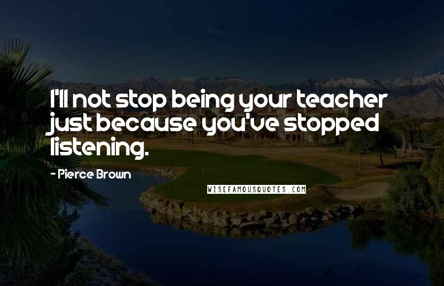 Pierce Brown Quotes: I'll not stop being your teacher just because you've stopped listening.