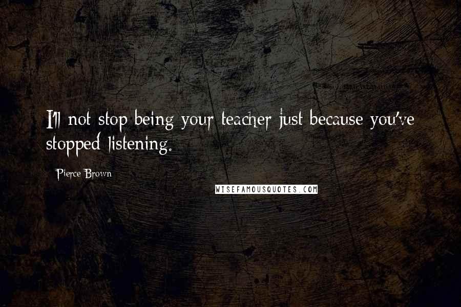 Pierce Brown Quotes: I'll not stop being your teacher just because you've stopped listening.