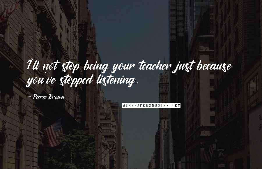 Pierce Brown Quotes: I'll not stop being your teacher just because you've stopped listening.