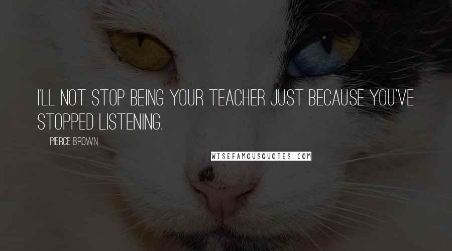 Pierce Brown Quotes: I'll not stop being your teacher just because you've stopped listening.