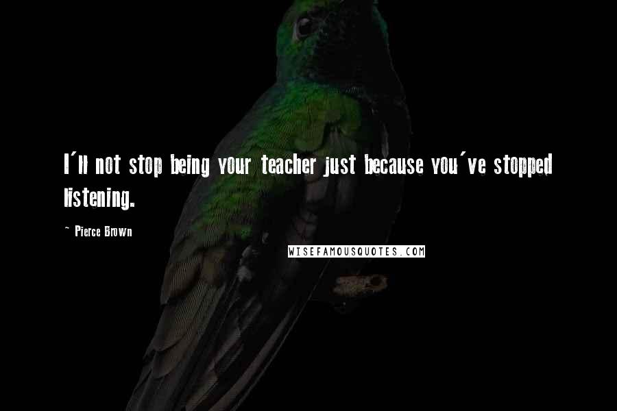 Pierce Brown Quotes: I'll not stop being your teacher just because you've stopped listening.