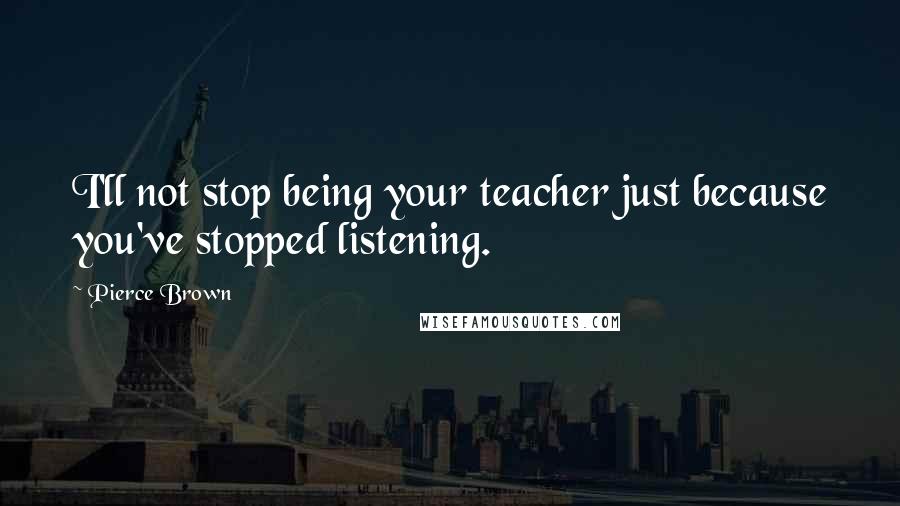 Pierce Brown Quotes: I'll not stop being your teacher just because you've stopped listening.