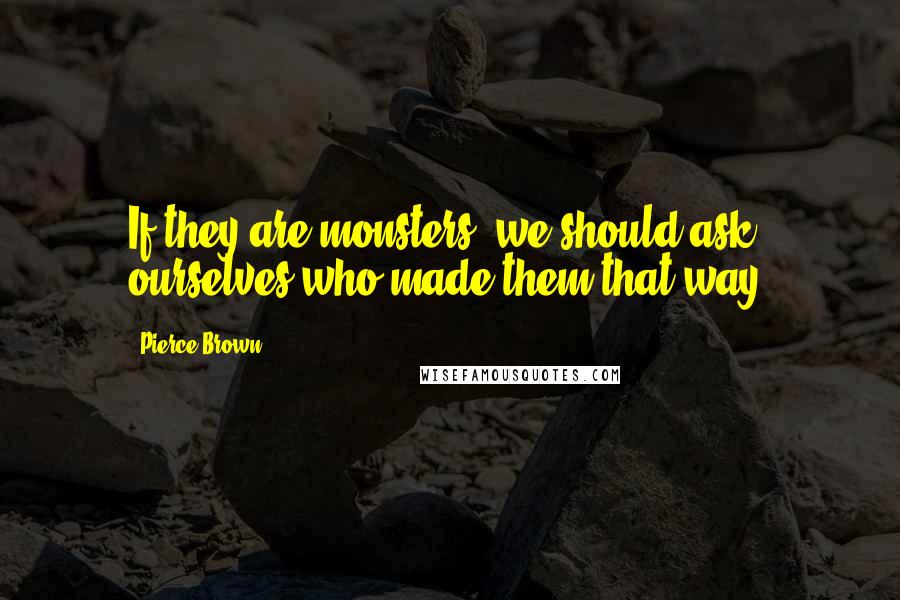 Pierce Brown Quotes: If they are monsters, we should ask ourselves who made them that way.