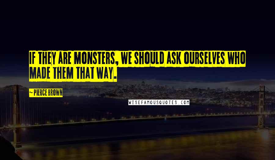 Pierce Brown Quotes: If they are monsters, we should ask ourselves who made them that way.