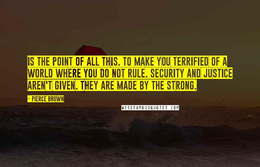 Pierce Brown Quotes: Is the point of all this. To make you terrified of a world where you do not rule. Security and justice aren't given. They are made by the strong.