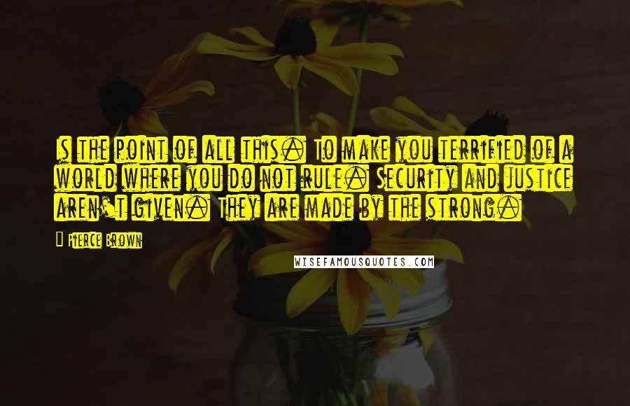 Pierce Brown Quotes: Is the point of all this. To make you terrified of a world where you do not rule. Security and justice aren't given. They are made by the strong.