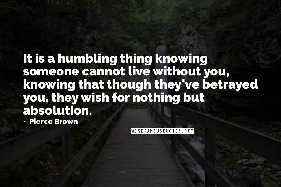 Pierce Brown Quotes: It is a humbling thing knowing someone cannot live without you, knowing that though they've betrayed you, they wish for nothing but absolution.