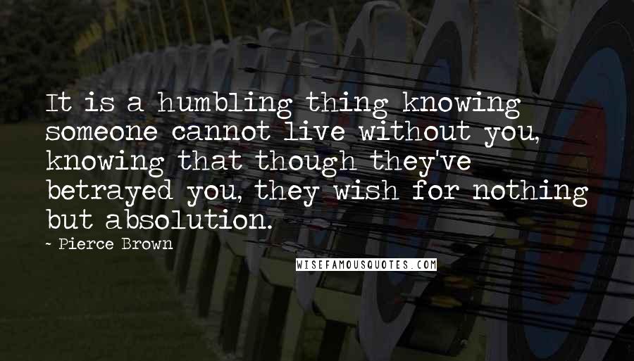 Pierce Brown Quotes: It is a humbling thing knowing someone cannot live without you, knowing that though they've betrayed you, they wish for nothing but absolution.