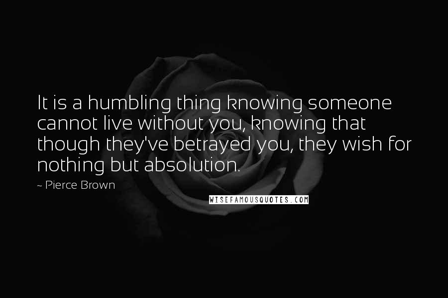 Pierce Brown Quotes: It is a humbling thing knowing someone cannot live without you, knowing that though they've betrayed you, they wish for nothing but absolution.