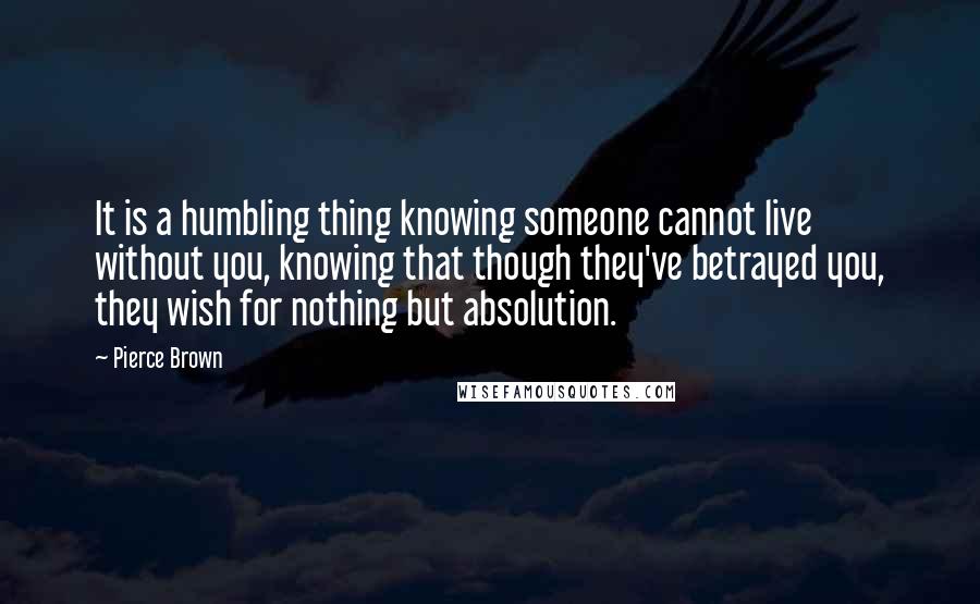 Pierce Brown Quotes: It is a humbling thing knowing someone cannot live without you, knowing that though they've betrayed you, they wish for nothing but absolution.