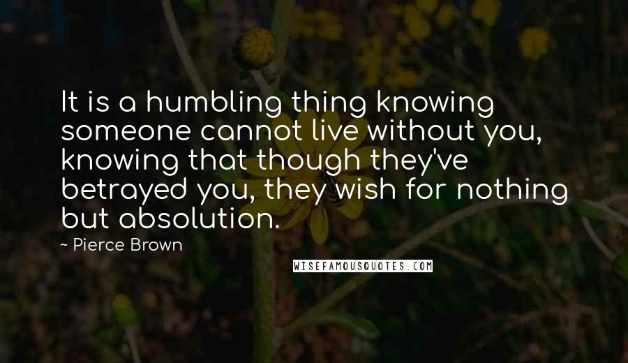 Pierce Brown Quotes: It is a humbling thing knowing someone cannot live without you, knowing that though they've betrayed you, they wish for nothing but absolution.