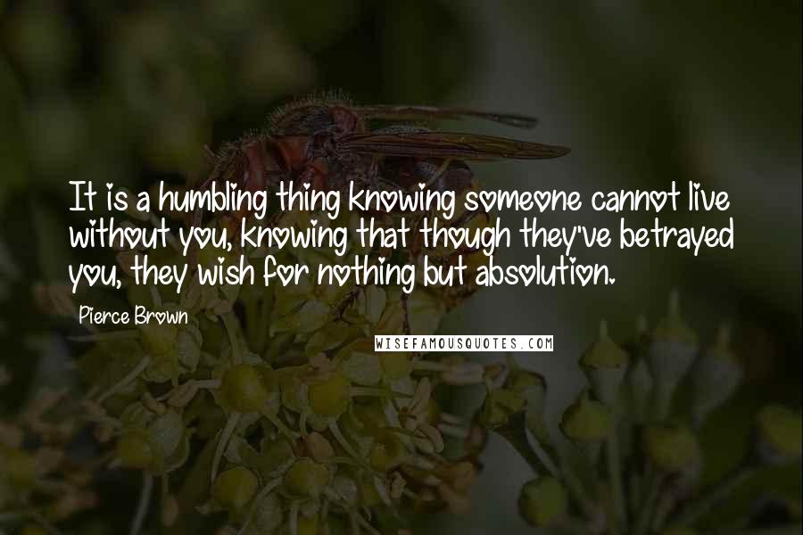 Pierce Brown Quotes: It is a humbling thing knowing someone cannot live without you, knowing that though they've betrayed you, they wish for nothing but absolution.
