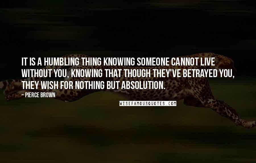 Pierce Brown Quotes: It is a humbling thing knowing someone cannot live without you, knowing that though they've betrayed you, they wish for nothing but absolution.