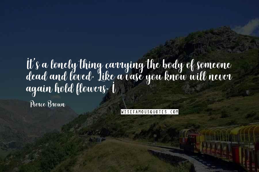 Pierce Brown Quotes: It's a lonely thing carrying the body of someone dead and loved. Like a vase you know will never again hold flowers. I