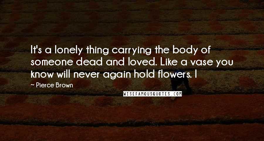 Pierce Brown Quotes: It's a lonely thing carrying the body of someone dead and loved. Like a vase you know will never again hold flowers. I