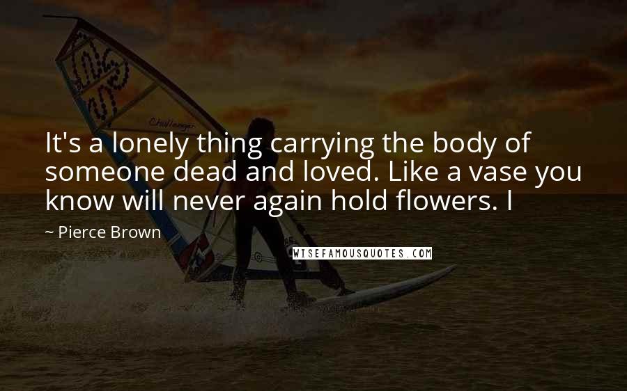 Pierce Brown Quotes: It's a lonely thing carrying the body of someone dead and loved. Like a vase you know will never again hold flowers. I