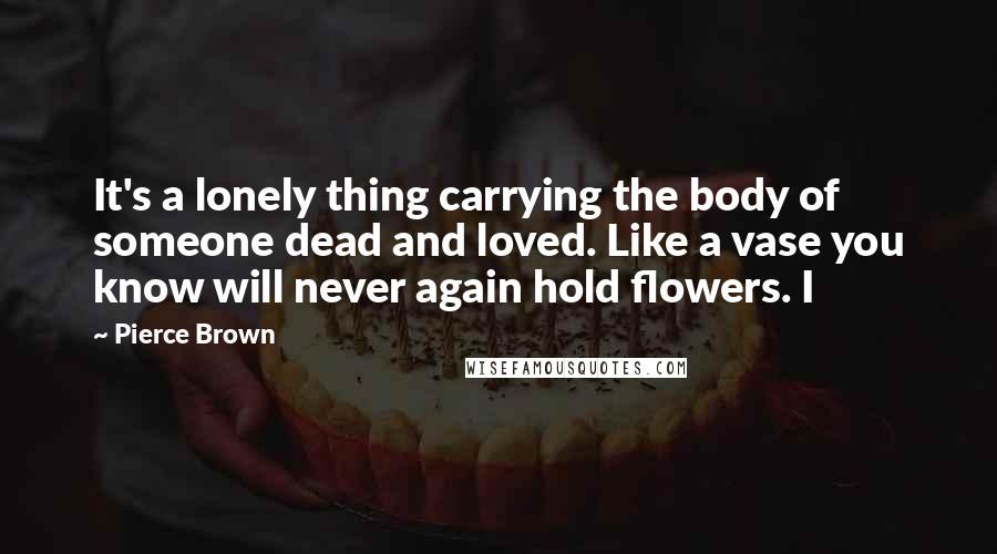 Pierce Brown Quotes: It's a lonely thing carrying the body of someone dead and loved. Like a vase you know will never again hold flowers. I