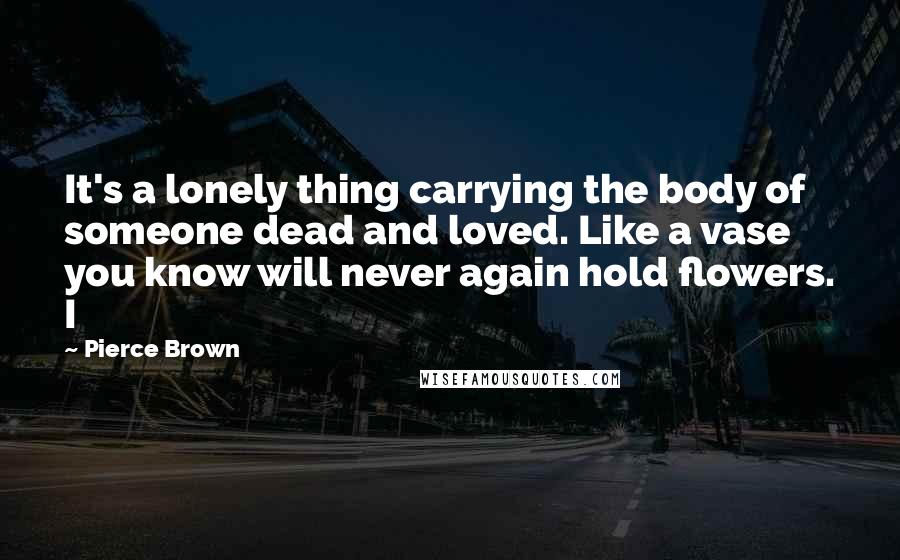 Pierce Brown Quotes: It's a lonely thing carrying the body of someone dead and loved. Like a vase you know will never again hold flowers. I