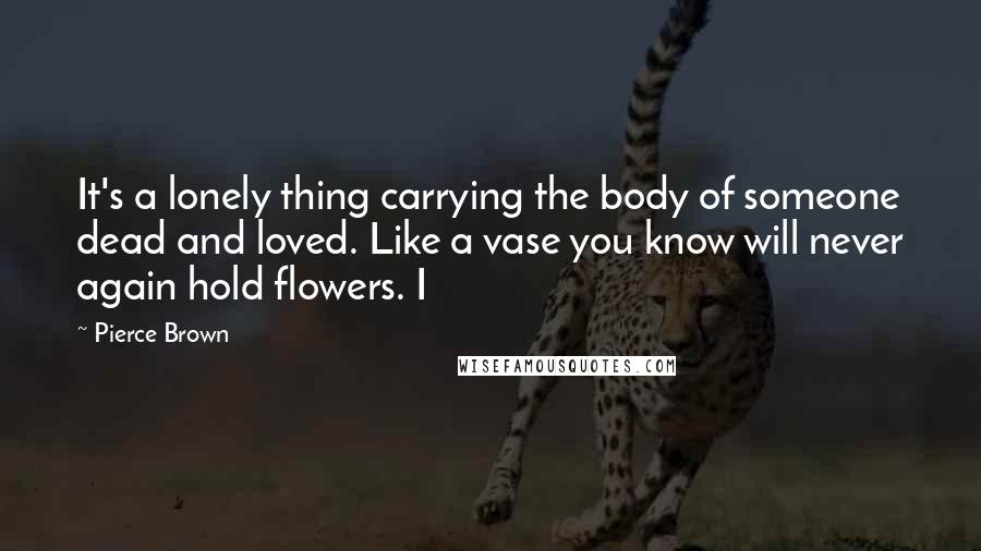 Pierce Brown Quotes: It's a lonely thing carrying the body of someone dead and loved. Like a vase you know will never again hold flowers. I