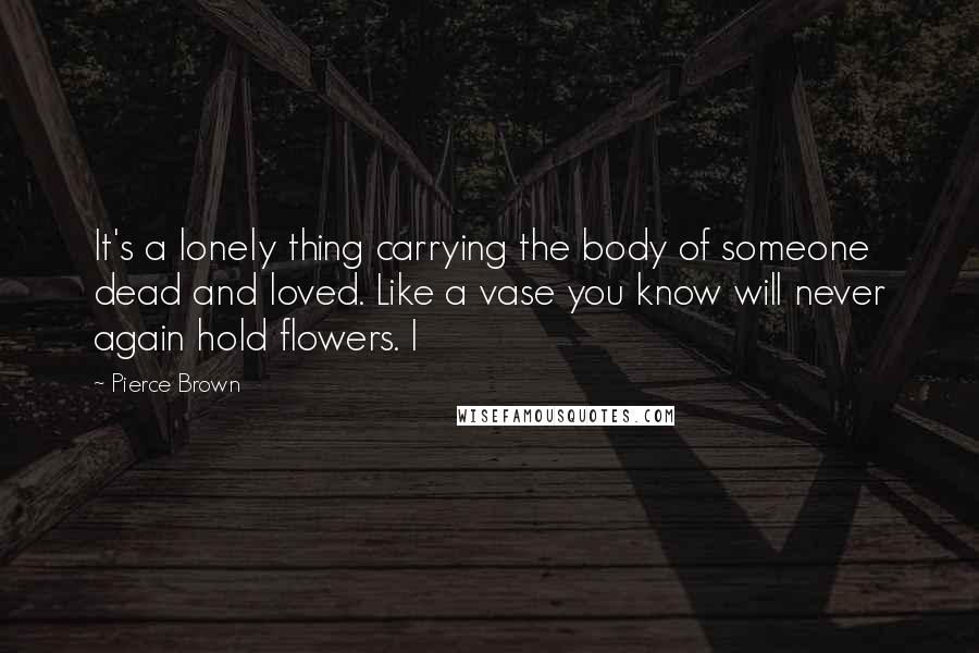 Pierce Brown Quotes: It's a lonely thing carrying the body of someone dead and loved. Like a vase you know will never again hold flowers. I