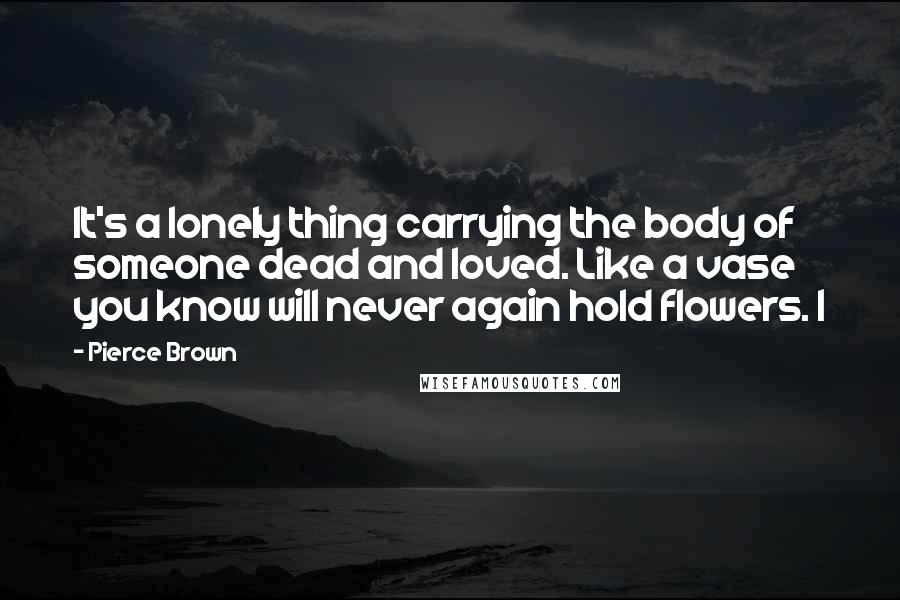 Pierce Brown Quotes: It's a lonely thing carrying the body of someone dead and loved. Like a vase you know will never again hold flowers. I