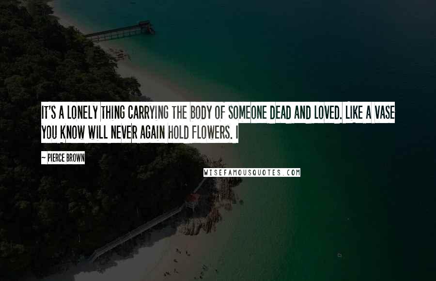 Pierce Brown Quotes: It's a lonely thing carrying the body of someone dead and loved. Like a vase you know will never again hold flowers. I