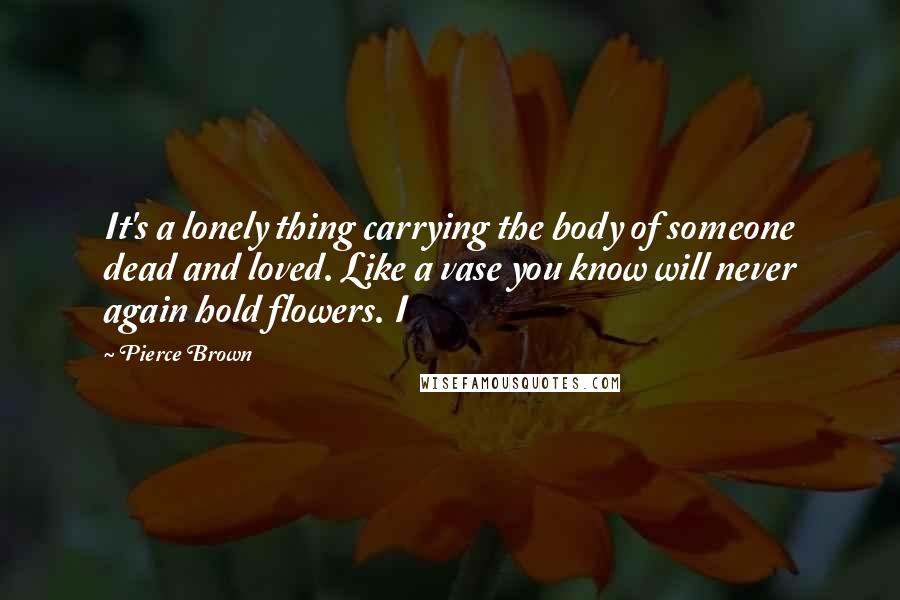 Pierce Brown Quotes: It's a lonely thing carrying the body of someone dead and loved. Like a vase you know will never again hold flowers. I