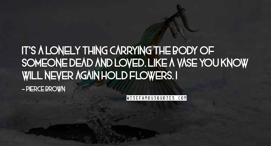 Pierce Brown Quotes: It's a lonely thing carrying the body of someone dead and loved. Like a vase you know will never again hold flowers. I