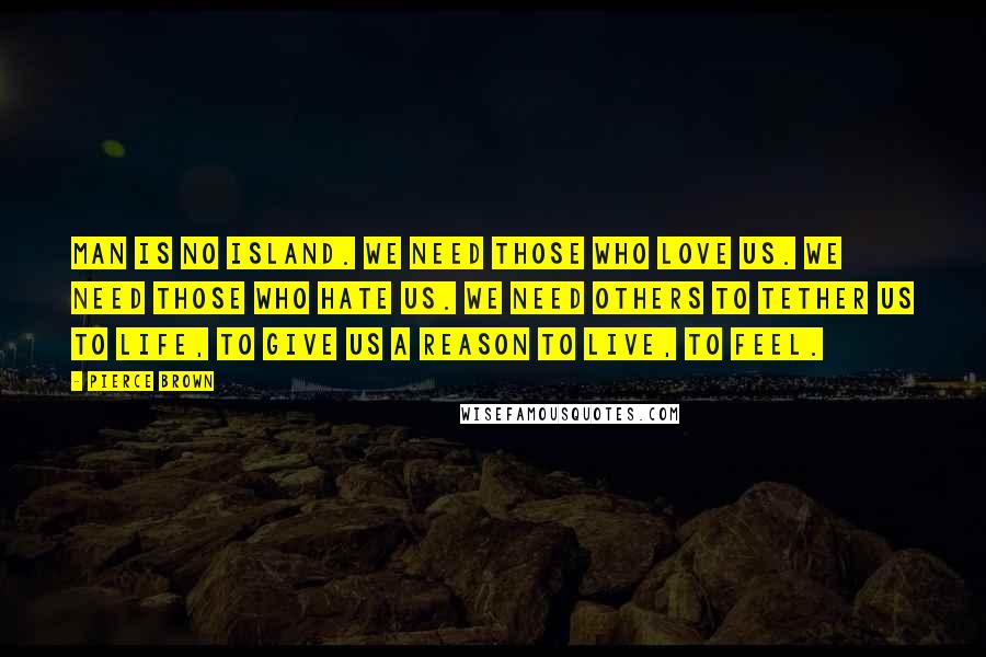 Pierce Brown Quotes: Man is no island. We need those who love us. We need those who hate us. We need others to tether us to life, to give us a reason to live, to feel.