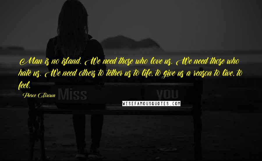 Pierce Brown Quotes: Man is no island. We need those who love us. We need those who hate us. We need others to tether us to life, to give us a reason to live, to feel.