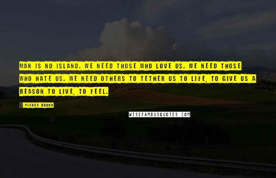 Pierce Brown Quotes: Man is no island. We need those who love us. We need those who hate us. We need others to tether us to life, to give us a reason to live, to feel.