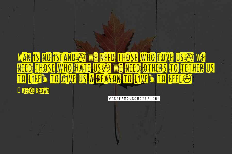 Pierce Brown Quotes: Man is no island. We need those who love us. We need those who hate us. We need others to tether us to life, to give us a reason to live, to feel.