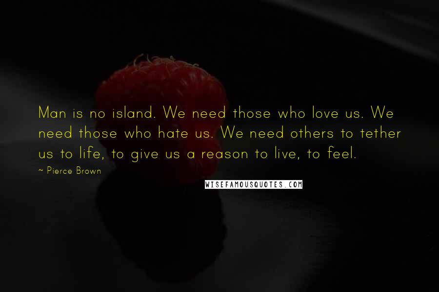 Pierce Brown Quotes: Man is no island. We need those who love us. We need those who hate us. We need others to tether us to life, to give us a reason to live, to feel.