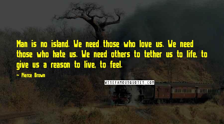 Pierce Brown Quotes: Man is no island. We need those who love us. We need those who hate us. We need others to tether us to life, to give us a reason to live, to feel.