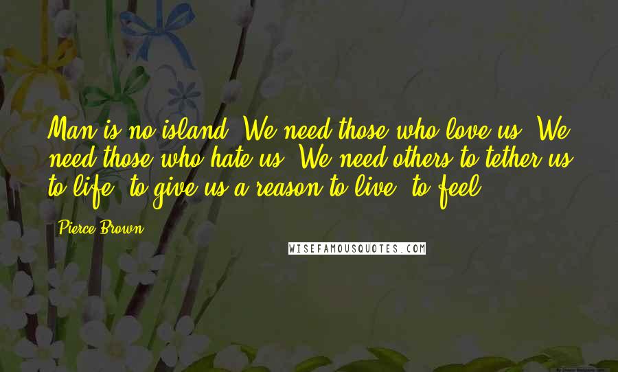 Pierce Brown Quotes: Man is no island. We need those who love us. We need those who hate us. We need others to tether us to life, to give us a reason to live, to feel.